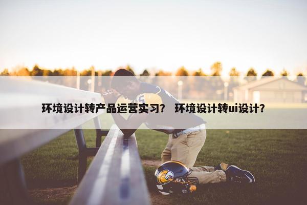环境设计转产品运营实习？ 环境设计转ui设计？