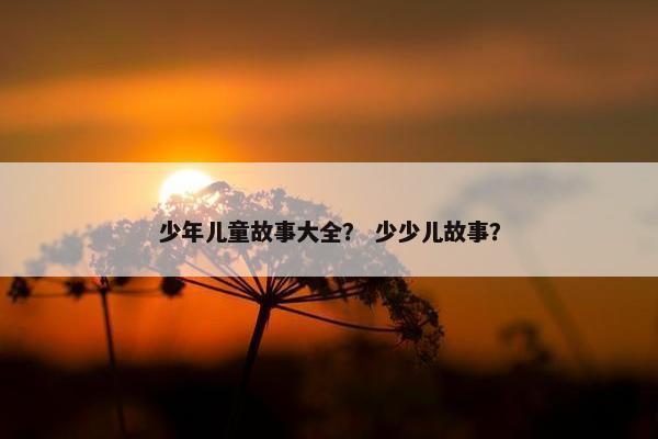 少年儿童故事大全？ 少少儿故事？