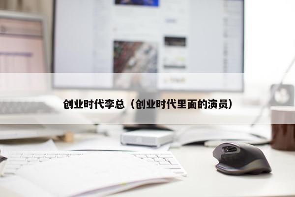 创业时代李总（创业时代里面的演员）