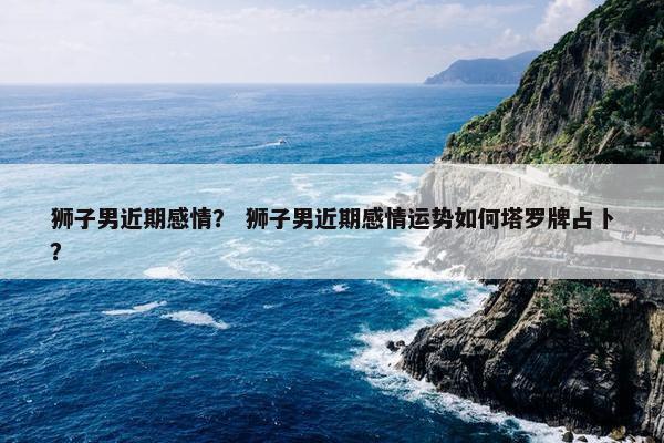 狮子男近期感情？ 狮子男近期感情运势如何塔罗牌占卜？
