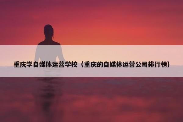 重庆学自媒体运营学校（重庆的自媒体运营公司排行榜）