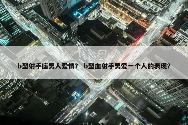 b型射手座男人爱情？ b型血射手男爱一个人的表现？