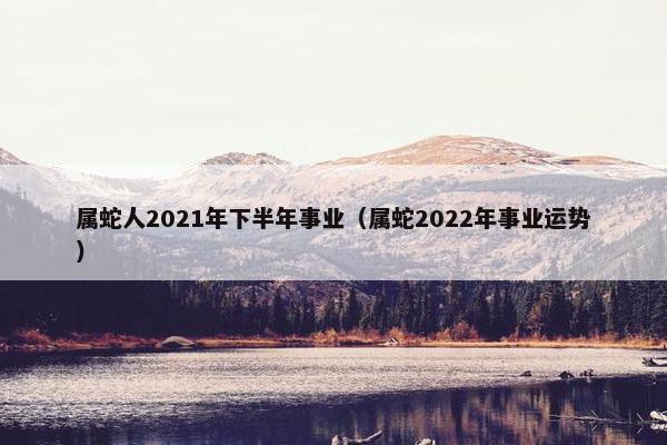 属蛇人2021年下半年事业（属蛇2022年事业运势）