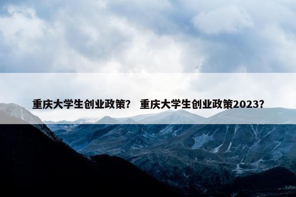 重庆大学生创业政策？ 重庆大学生创业政策2023？