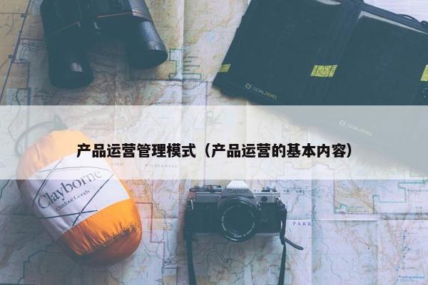 产品运营管理模式（产品运营的基本内容）