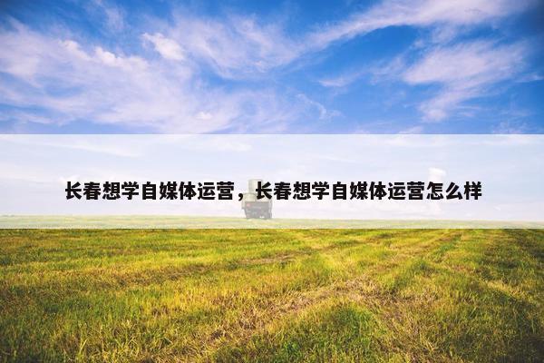 长春想学自媒体运营，长春想学自媒体运营怎么样