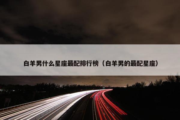 白羊男什么星座最配排行榜（白羊男的最配星座）