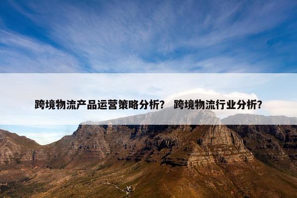 跨境物流产品运营策略分析？ 跨境物流行业分析？
