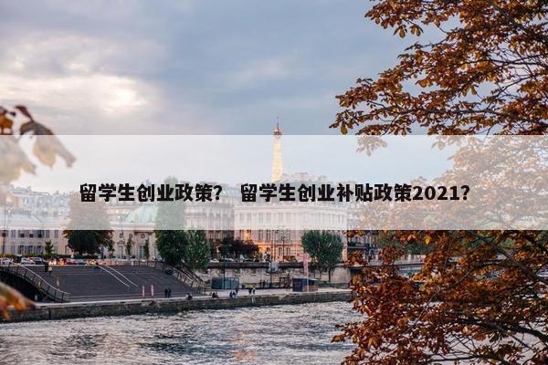 留学生创业政策？ 留学生创业补贴政策2021？
