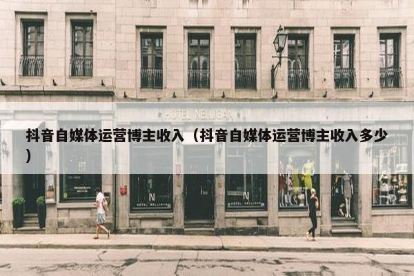 抖音自媒体运营博主收入（抖音自媒体运营博主收入多少）