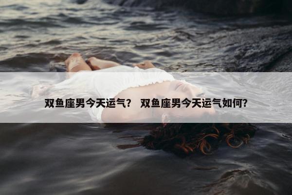 双鱼座男今天运气？ 双鱼座男今天运气如何？