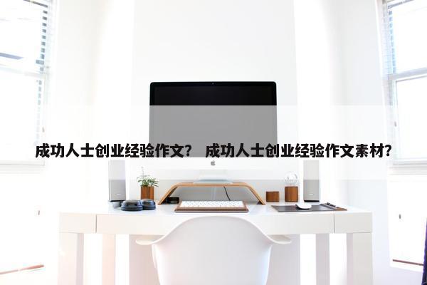 成功人士创业经验作文？ 成功人士创业经验作文素材？