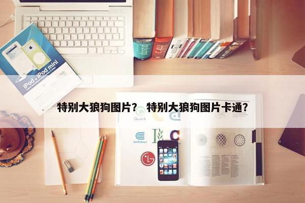 特别大狼狗图片？ 特别大狼狗图片卡通？