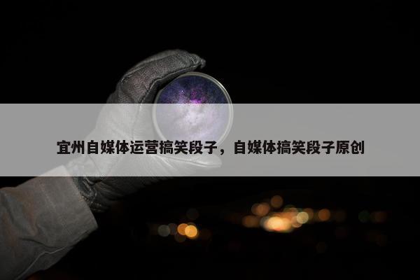 宜州自媒体运营搞笑段子，自媒体搞笑段子原创