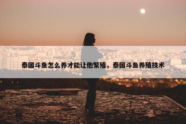 泰国斗鱼怎么养才能让他繁殖，泰国斗鱼养殖技术
