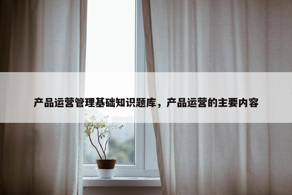 产品运营管理基础知识题库，产品运营的主要内容