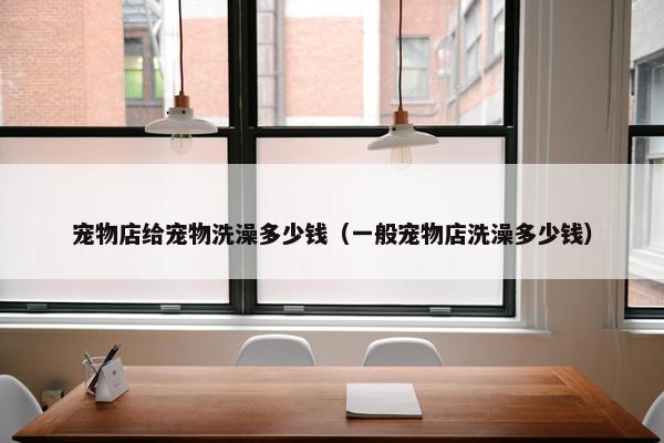 宠物店给宠物洗澡多少钱（一般宠物店洗澡多少钱）