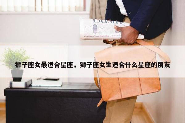 狮子座女最适合星座，狮子座女生适合什么星座的朋友