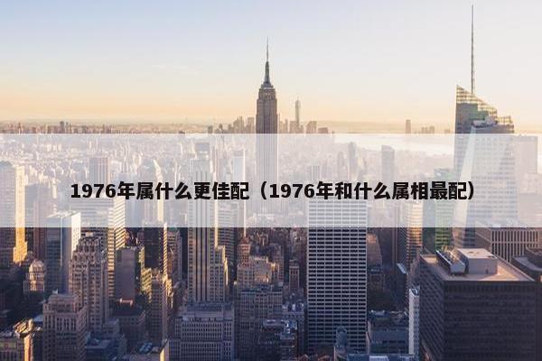 1976年属什么更佳配（1976年和什么属相最配）