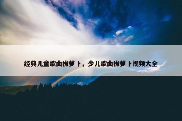 经典儿童歌曲拔萝卜，少儿歌曲拔萝卜视频大全