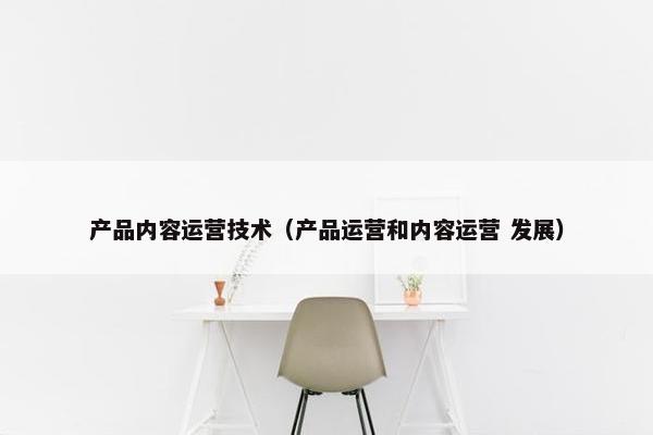 产品内容运营技术（产品运营和内容运营 发展）