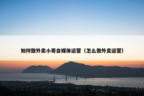 如何做外卖小哥自媒体运营（怎么做外卖运营）