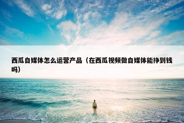 西瓜自媒体怎么运营产品（在西瓜视频做自媒体能挣到钱吗）