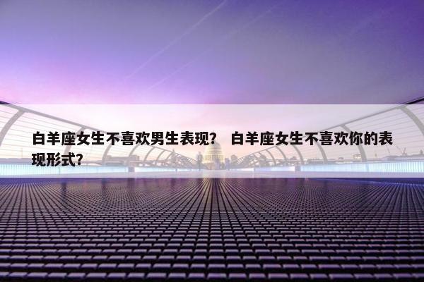 白羊座女生不喜欢男生表现？ 白羊座女生不喜欢你的表现形式？