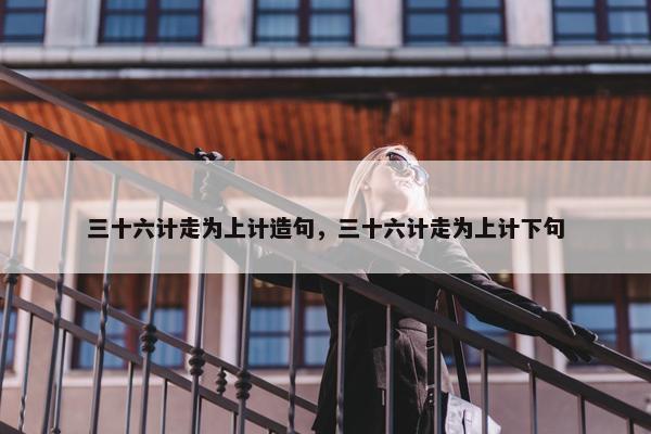 三十六计走为上计造句，三十六计走为上计下句