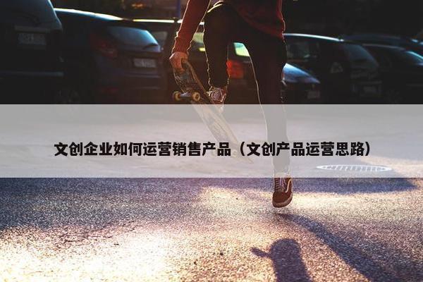 文创企业如何运营销售产品（文创产品运营思路）