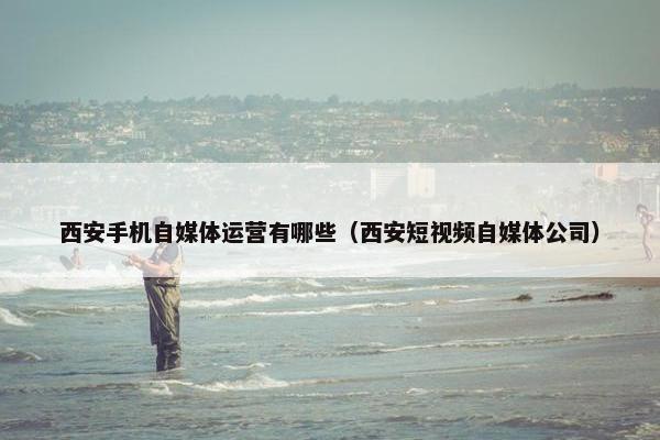 西安手机自媒体运营有哪些（西安短视频自媒体公司）
