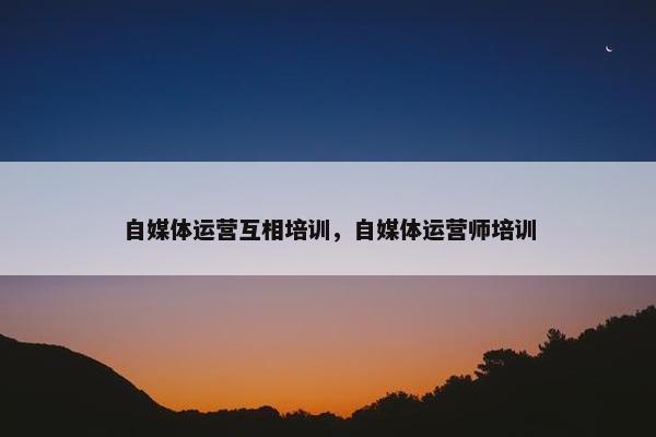 自媒体运营互相培训，自媒体运营师培训