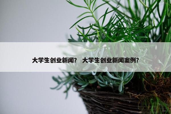 大学生创业新闻？ 大学生创业新闻案例？