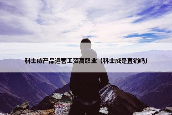 科士威产品运营工资高职业（科士威是直销吗）