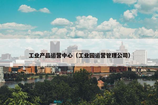 工业产品运营中心（工业园运营管理公司）