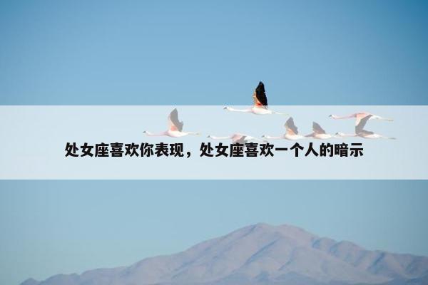 处女座喜欢你表现，处女座喜欢一个人的暗示
