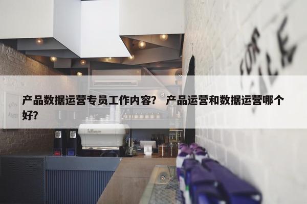 产品数据运营专员工作内容？ 产品运营和数据运营哪个好？