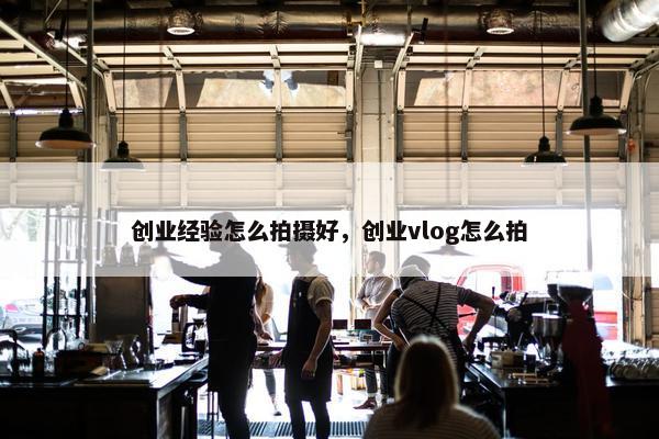 创业经验怎么拍摄好，创业vlog怎么拍