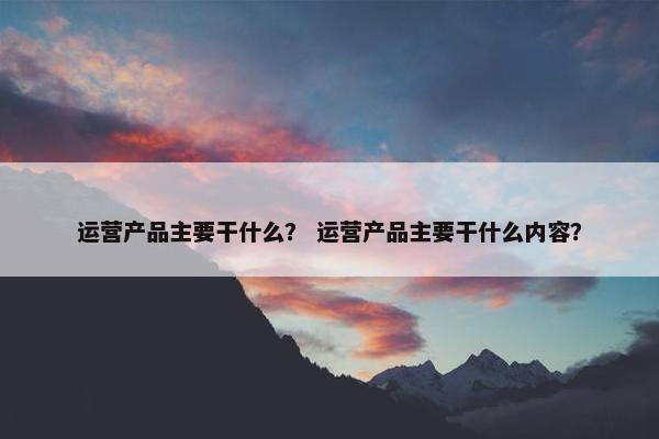 运营产品主要干什么？ 运营产品主要干什么内容？