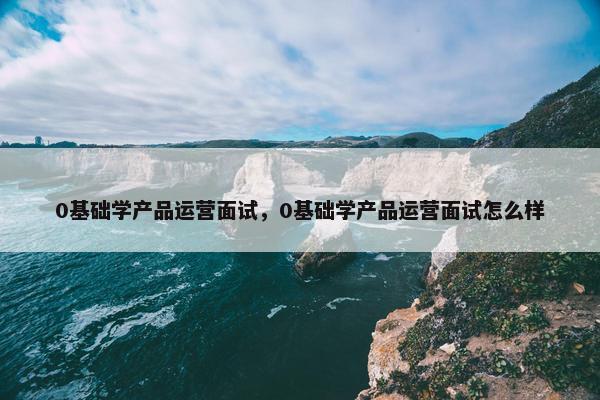 0基础学产品运营面试，0基础学产品运营面试怎么样