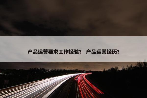 产品运营要求工作经验？ 产品运营经历？