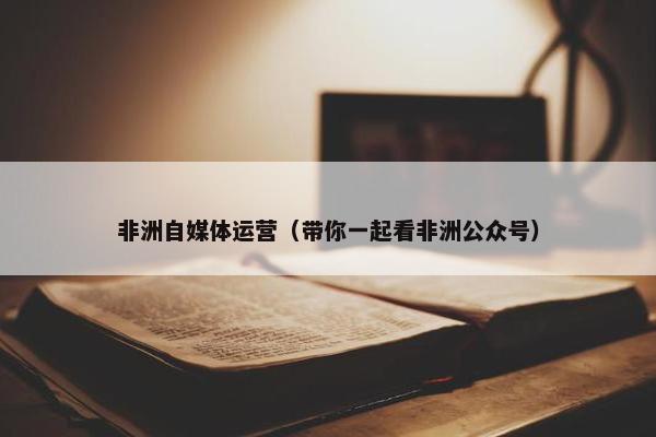 非洲自媒体运营（带你一起看非洲公众号）