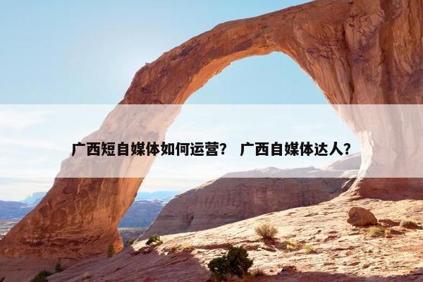 广西短自媒体如何运营？ 广西自媒体达人？