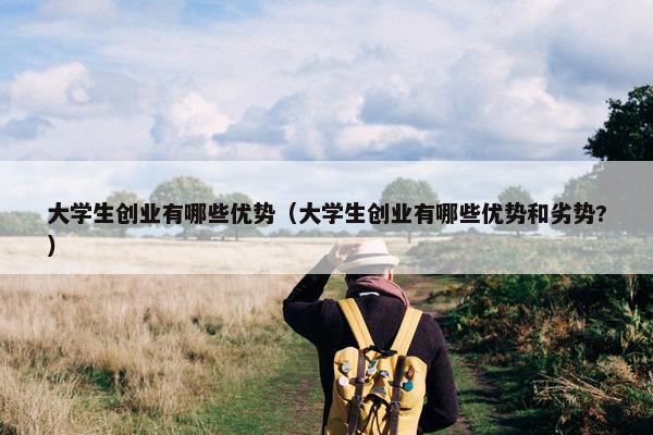 大学生创业有哪些优势（大学生创业有哪些优势和劣势?）