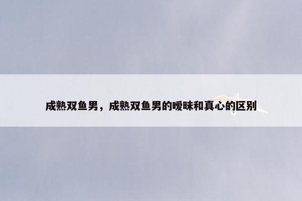 成熟双鱼男，成熟双鱼男的暧昧和真心的区别