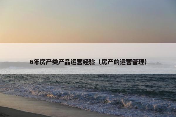 6年房产类产品运营经验（房产的运营管理）