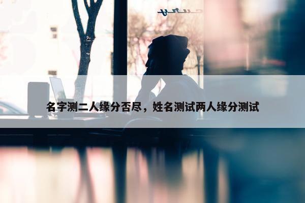 名字测二人缘分否尽，姓名测试两人缘分测试