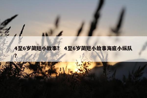4至6岁简短小故事？ 4至6岁简短小故事海底小纵队？