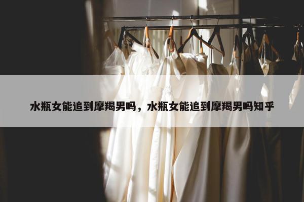 水瓶女能追到摩羯男吗，水瓶女能追到摩羯男吗知乎
