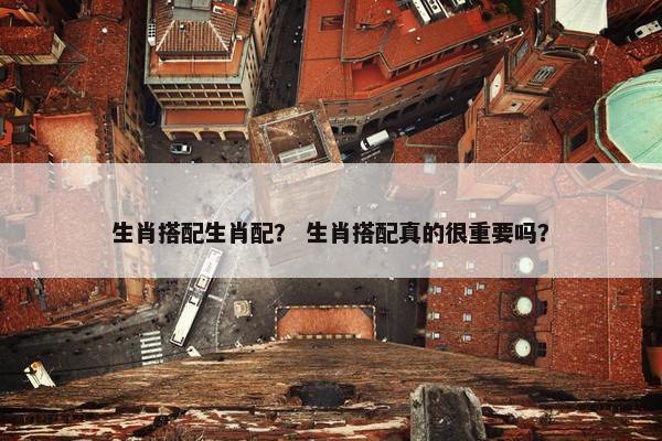 生肖搭配生肖配？ 生肖搭配真的很重要吗？